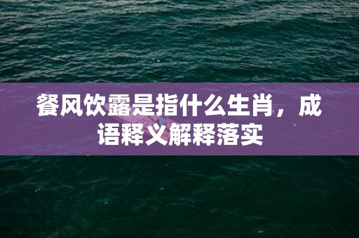 餐风饮露是指什么生肖，成语释义解释落实