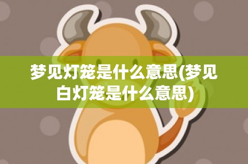 梦见灯笼是什么意思(梦见白灯笼是什么意思)