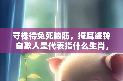 守株待兔死脑筋，掩耳盗铃自欺人是代表指什么生肖，成语释义解释落实
