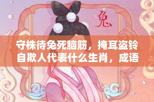 守株待兔死脑筋，掩耳盗铃自欺人代表什么生肖，成语释义解释落实