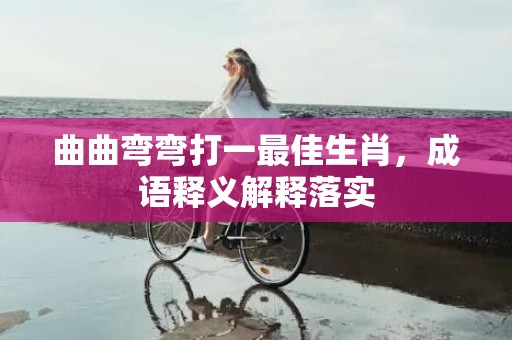 曲曲弯弯打一最佳生肖，成语释义解释落实