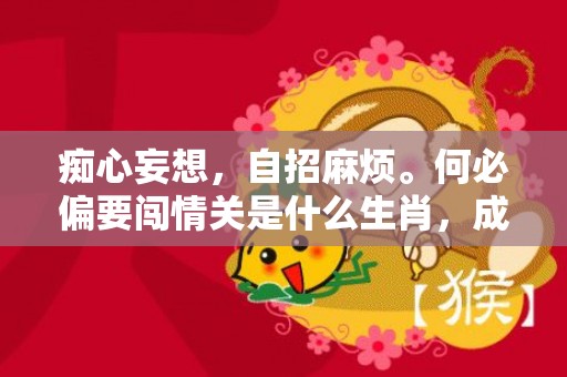 痴心妄想，自招麻烦。何必偏要闯情关是什么生肖，成语释义解释落实