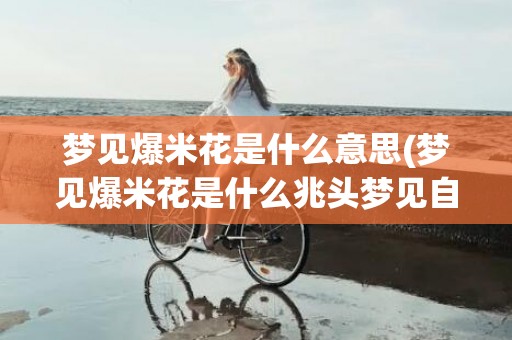 梦见爆米花是什么意思(梦见爆米花是什么兆头梦见自己把玉米用水洗去爆玉花)