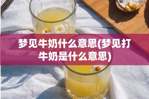 梦见牛奶什么意思(梦见打牛奶是什么意思)
