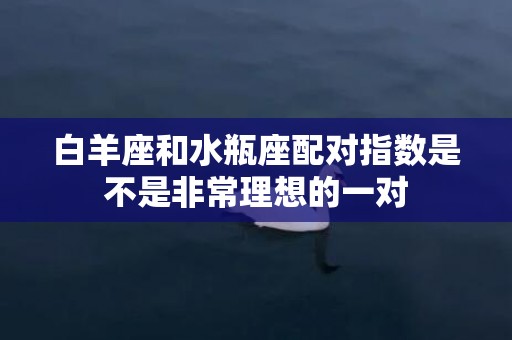 白羊座和水瓶座配对指数是不是非常理想的一对