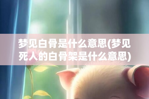 梦见白骨是什么意思(梦见死人的白骨架是什么意思)