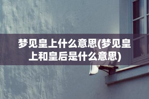 梦见皇上什么意思(梦见皇上和皇后是什么意思)