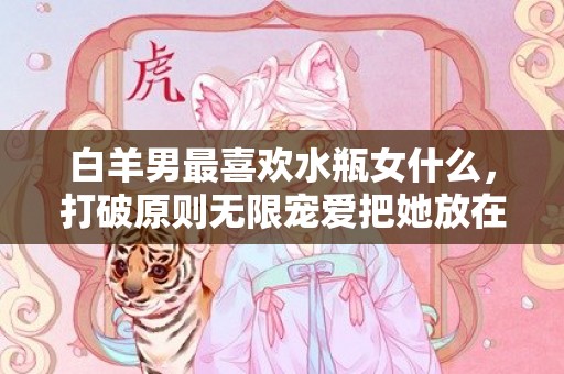 白羊男最喜欢水瓶女什么，打破原则无限宠爱把她放在心尖