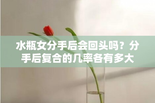 水瓶女分手后会回头吗？分手后复合的几率各有多大