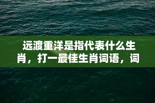  远渡重洋是指代表什么生肖，打一最佳生肖词语，词语释义曝光落实