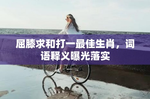 屈膝求和打一最佳生肖，词语释义曝光落实