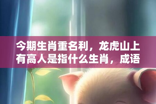 今期生肖重名利，龙虎山上有高人是指什么生肖，成语释义解释落实