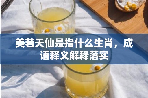 美若天仙是指什么生肖，成语释义解释落实