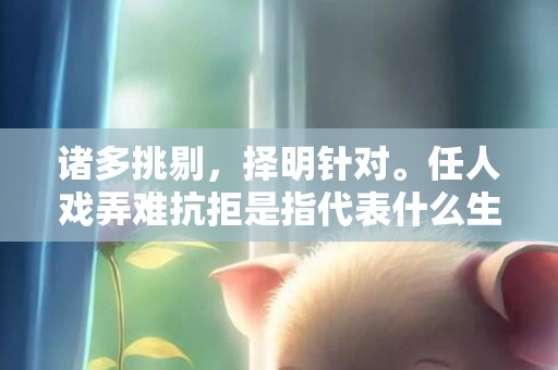 诸多挑剔，择明针对。任人戏弄难抗拒是指代表什么生肖，打一最佳生肖词语，成语释义解释落实