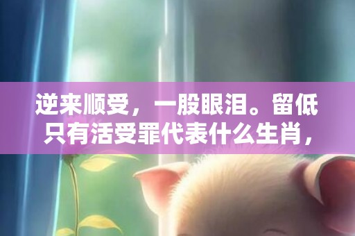 逆来顺受，一股眼泪。留低只有活受罪代表什么生肖，成语释义解释落实