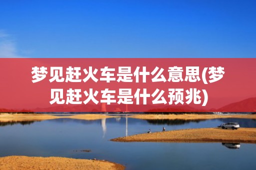 梦见赶火车是什么意思(梦见赶火车是什么预兆)