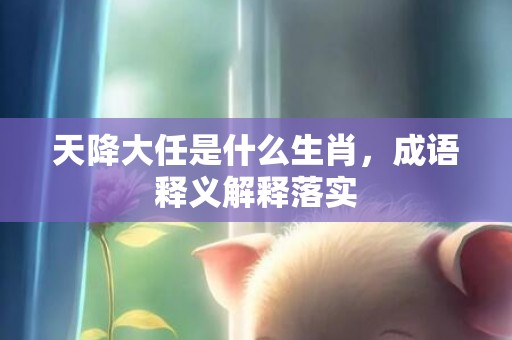 天降大任是什么生肖，成语释义解释落实