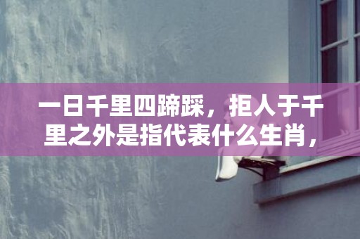 一日千里四蹄踩，拒人于千里之外是指代表什么生肖，成语释义解释落实