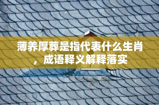 薄养厚葬是指代表什么生肖，成语释义解释落实