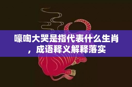 嚎啕大哭是指代表什么生肖，成语释义解释落实