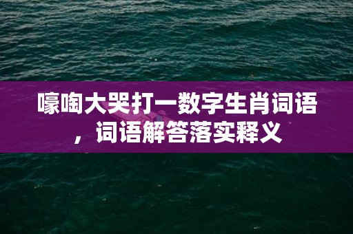 嚎啕大哭打一数字生肖词语，词语解答落实释义