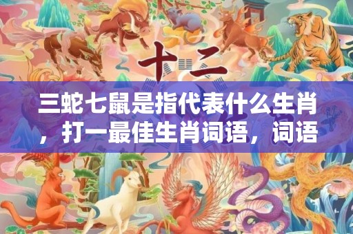 三蛇七鼠是指代表什么生肖，打一最佳生肖词语，词语解答落实释义