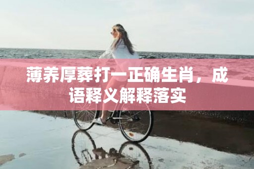 薄养厚葬打一正确生肖，成语释义解释落实