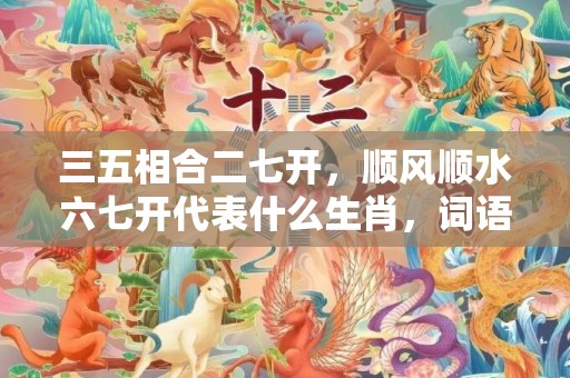 三五相合二七开，顺风顺水六七开代表什么生肖，词语落实释义解释插图