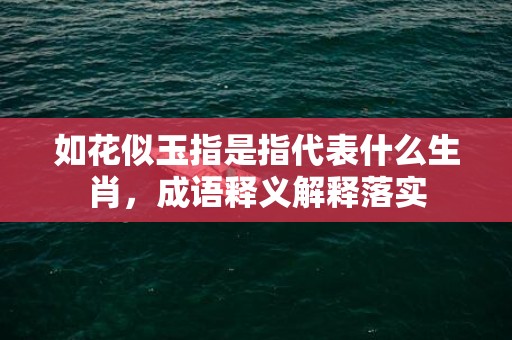 如花似玉指是指代表什么生肖，成语释义解释落实插图