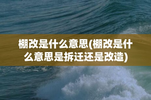 棚改是什么意思(棚改是什么意思是拆迁还是改造)
