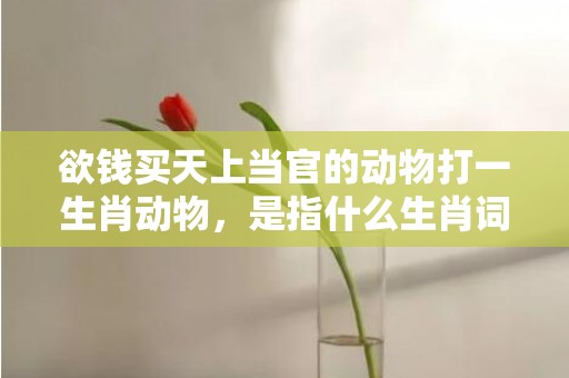 欲钱买天上当官的动物打一生肖动物，是指什么生肖词语释义落实插图