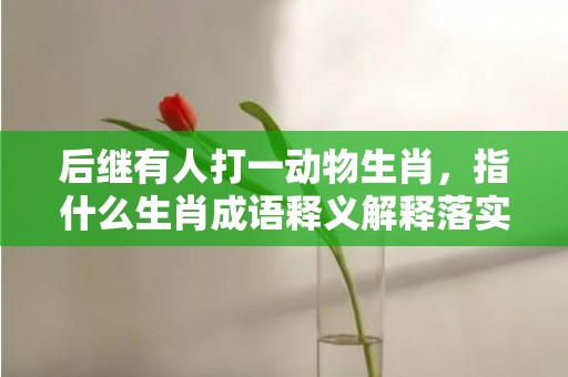后继有人打一动物生肖，指什么生肖成语释义解释落实插图