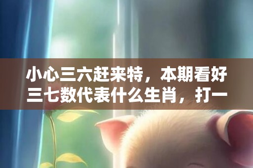小心三六赶来特，本期看好三七数代表什么生肖，打一最佳准确生肖词语释义落实解释