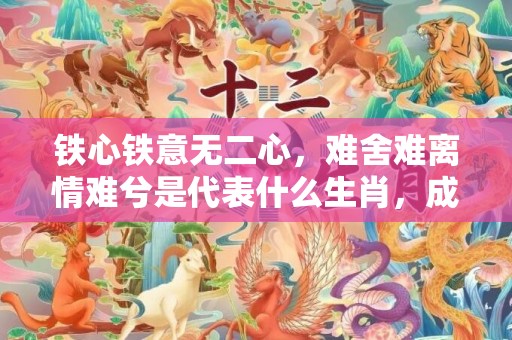 铁心铁意无二心，难舍难离情难兮是代表什么生肖，成语释义解释落实