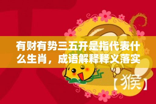 有财有势三五开是指代表什么生肖，成语解释释义落实