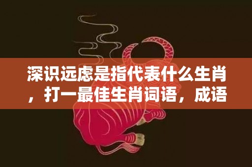 深识远虑是指代表什么生肖，打一最佳生肖词语，成语释义解释落实