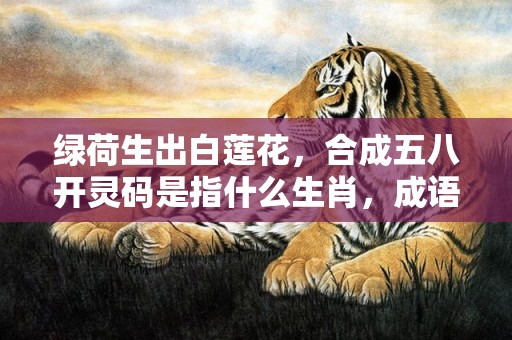 绿荷生出白莲花，合成五八开灵码是指什么生肖，成语释义解释落实