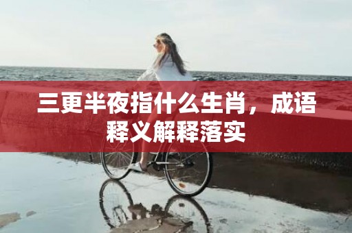 三更半夜指什么生肖，成语释义解释落实