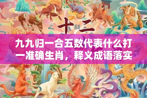 九九归一合五数代表什么打一准确生肖，释义成语落实解释