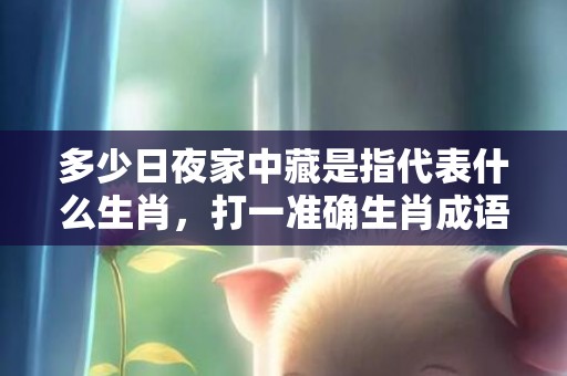 多少日夜家中藏是指代表什么生肖，打一准确生肖成语解释落实释义