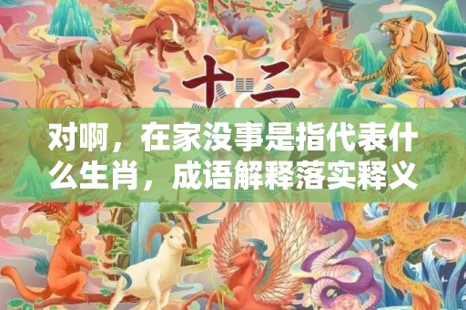 对啊，在家没事是指代表什么生肖，成语解释落实释义
