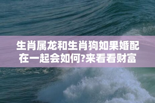 生肖属龙和生肖狗如果婚配在一起会如何?来看看财富,事业,情感详细解析