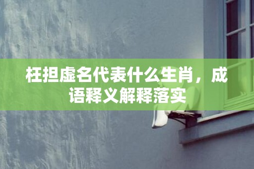 枉担虚名代表什么生肖，成语释义解释落实