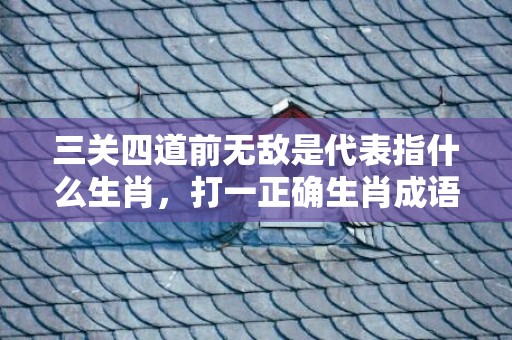 三关四道前无敌是代表指什么生肖，打一正确生肖成语落实释义