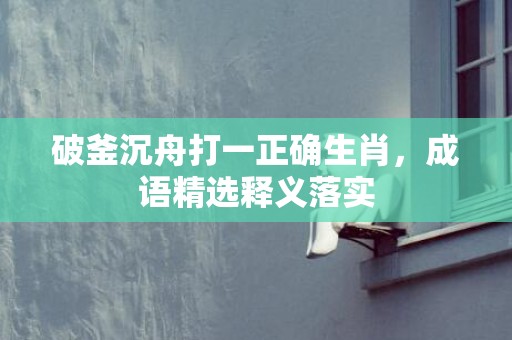 破釜沉舟打一正确生肖，成语精选释义落实