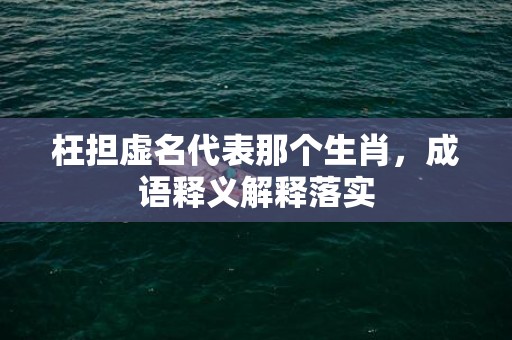 枉担虚名代表那个生肖，成语释义解释落实