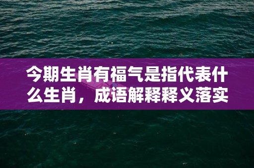 今期生肖有福气是指代表什么生肖，成语解释释义落实