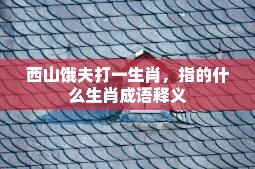西山饿夫打一生肖，指的什么生肖成语释义