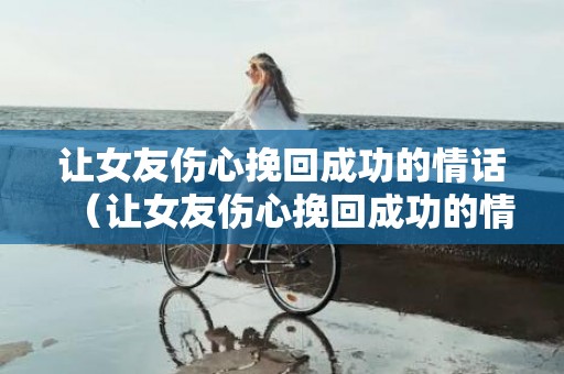 让女友伤心挽回成功的情话（让女友伤心挽回成功的情话句子）