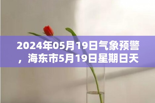 2024年05月19日气象预警，海东市5月19日星期日天气预报 大部小雨转多云